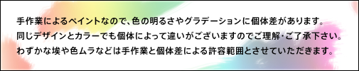 手作業によるペイントなので、色の明るさやグラデーションに個体差があります。 同じデザインとカラーでも個体によって違いがございますのでご理解・ご了承下さい。 わずかな埃や色ムラなどは手作業と個体差による許容範囲とさせていただきます。